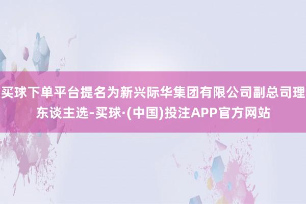 买球下单平台提名为新兴际华集团有限公司副总司理东谈主选-买球·(中国)投注APP官方网站