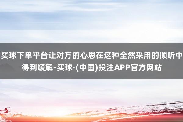 买球下单平台让对方的心思在这种全然采用的倾听中得到缓解-买球·(中国)投注APP官方网站