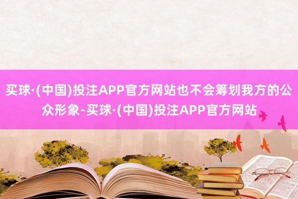 买球·(中国)投注APP官方网站也不会筹划我方的公众形象-买球·(中国)投注APP官方网站
