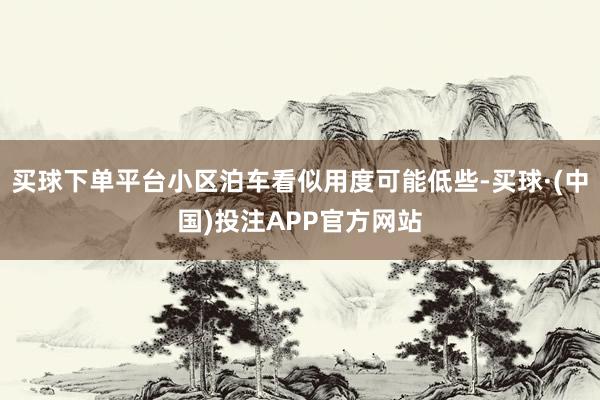 买球下单平台小区泊车看似用度可能低些-买球·(中国)投注APP官方网站