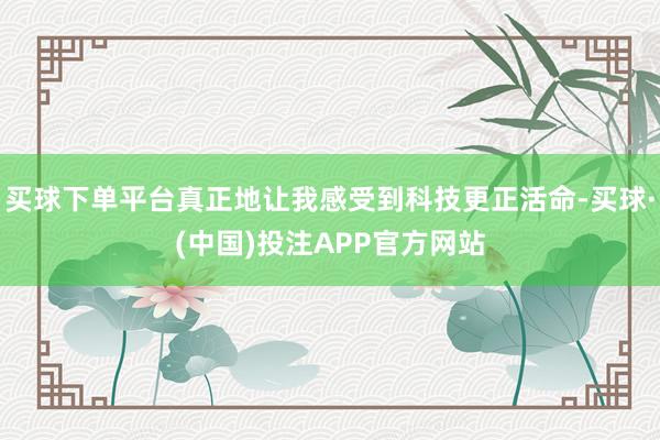 买球下单平台真正地让我感受到科技更正活命-买球·(中国)投注APP官方网站