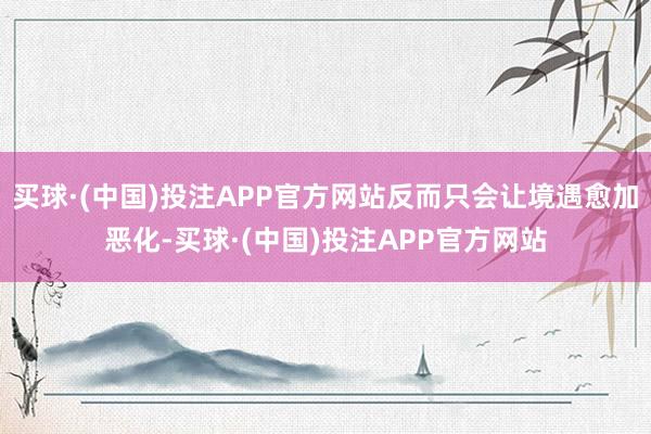 买球·(中国)投注APP官方网站反而只会让境遇愈加恶化-买球·(中国)投注APP官方网站