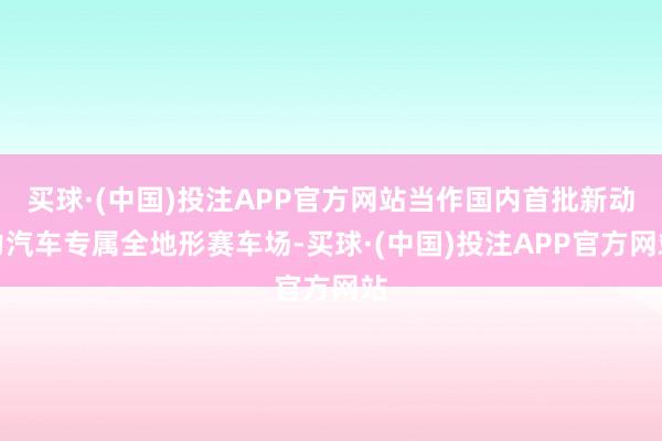 买球·(中国)投注APP官方网站当作国内首批新动力汽车专属全地形赛车场-买球·(中国)投注APP官方网站