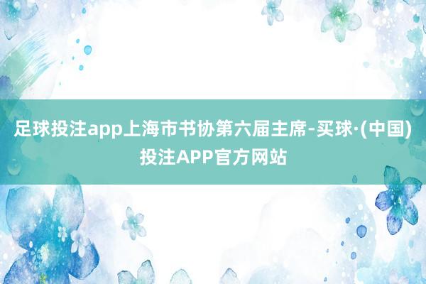 足球投注app上海市书协第六届主席-买球·(中国)投注APP官方网站