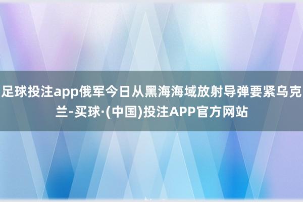 足球投注app俄军今日从黑海海域放射导弹要紧乌克兰-买球·(中国)投注APP官方网站