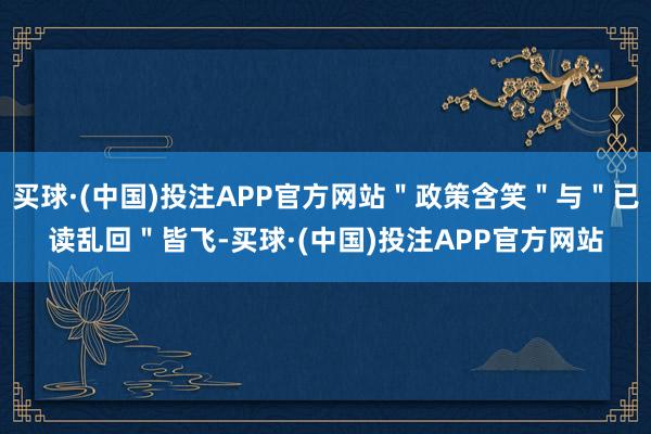 买球·(中国)投注APP官方网站＂政策含笑＂与＂已读乱回＂皆飞-买球·(中国)投注APP官方网站