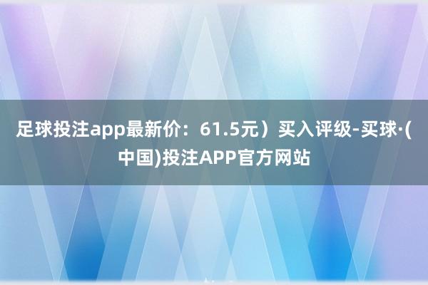 足球投注app最新价：61.5元）买入评级-买球·(中国)投注APP官方网站