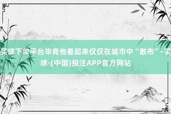 买球下单平台毕竟他看起来仅仅在城市中“散布”-买球·(中国)投注APP官方网站