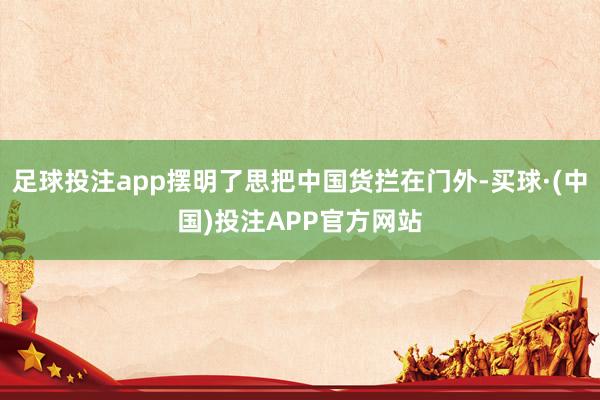 足球投注app摆明了思把中国货拦在门外-买球·(中国)投注APP官方网站