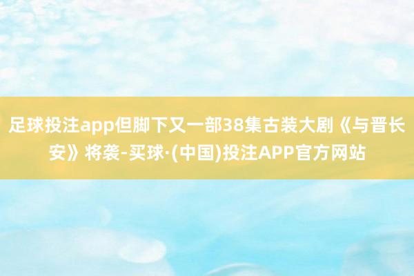 足球投注app但脚下又一部38集古装大剧《与晋长安》将袭-买球·(中国)投注APP官方网站