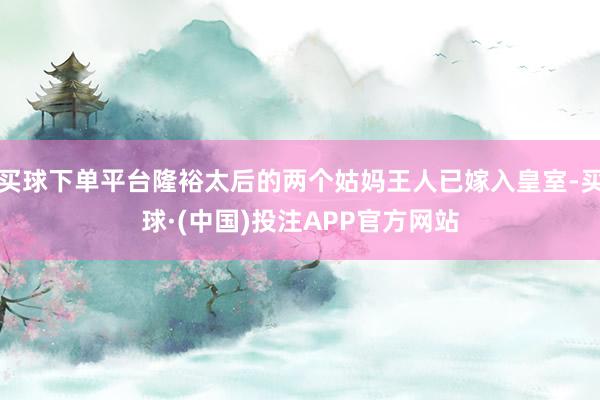 买球下单平台隆裕太后的两个姑妈王人已嫁入皇室-买球·(中国)投注APP官方网站