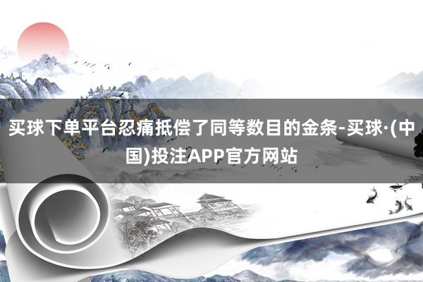 买球下单平台忍痛抵偿了同等数目的金条-买球·(中国)投注APP官方网站