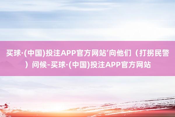 买球·(中国)投注APP官方网站’向他们（打拐民警）问候-买球·(中国)投注APP官方网站