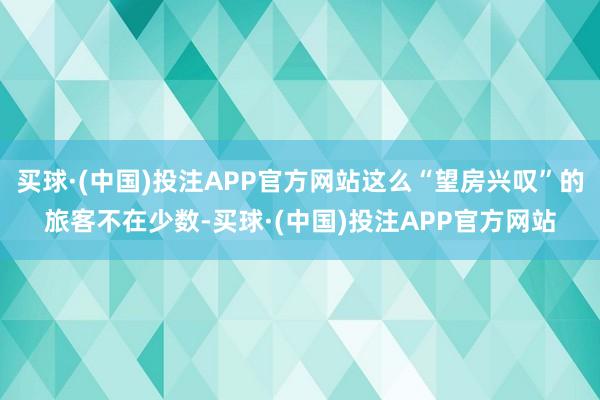 买球·(中国)投注APP官方网站这么“望房兴叹”的旅客不在少数-买球·(中国)投注APP官方网站