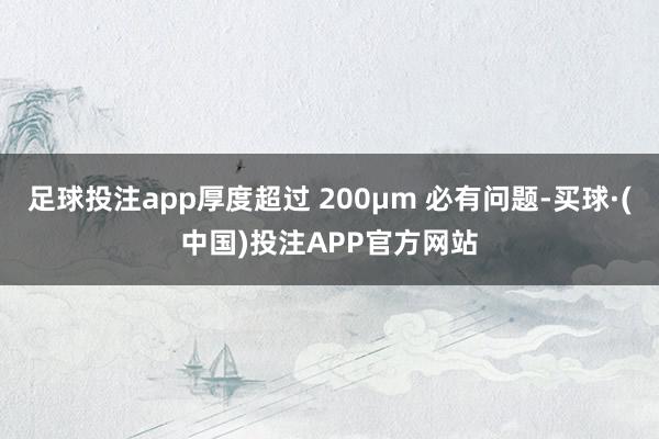 足球投注app厚度超过 200μm 必有问题-买球·(中国)投注APP官方网站