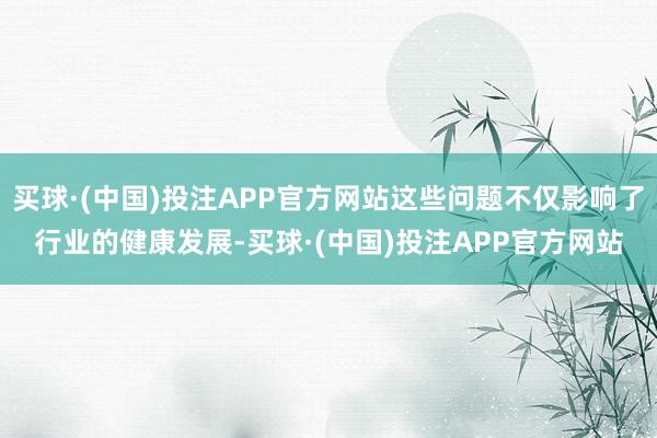 买球·(中国)投注APP官方网站这些问题不仅影响了行业的健康发展-买球·(中国)投注APP官方网站