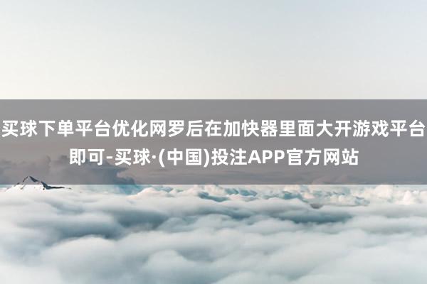 买球下单平台优化网罗后在加快器里面大开游戏平台即可-买球·(中国)投注APP官方网站