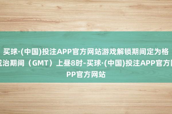 买球·(中国)投注APP官方网站游戏解锁期间定为格林威治期间（GMT）上昼8时-买球·(中国)投注APP官方网站