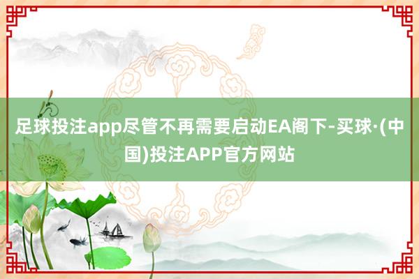 足球投注app尽管不再需要启动EA阁下-买球·(中国)投注APP官方网站