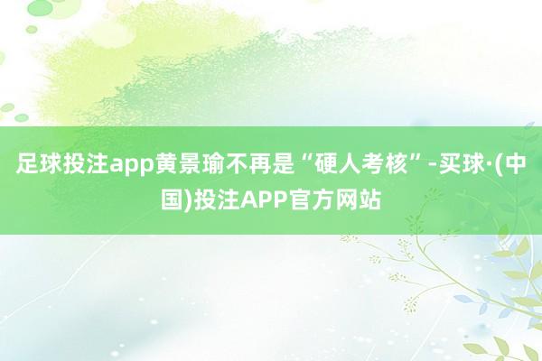 足球投注app黄景瑜不再是“硬人考核”-买球·(中国)投注APP官方网站