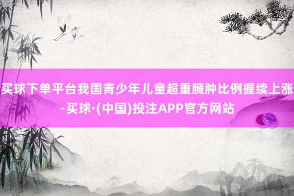 买球下单平台我国青少年儿童超重臃肿比例握续上涨-买球·(中国)投注APP官方网站