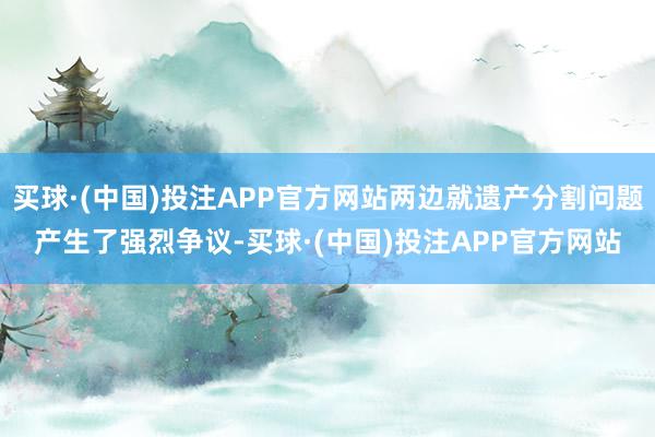 买球·(中国)投注APP官方网站两边就遗产分割问题产生了强烈争议-买球·(中国)投注APP官方网站