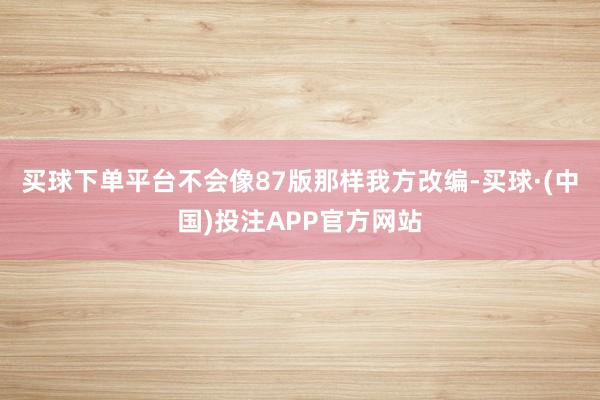 买球下单平台不会像87版那样我方改编-买球·(中国)投注APP官方网站