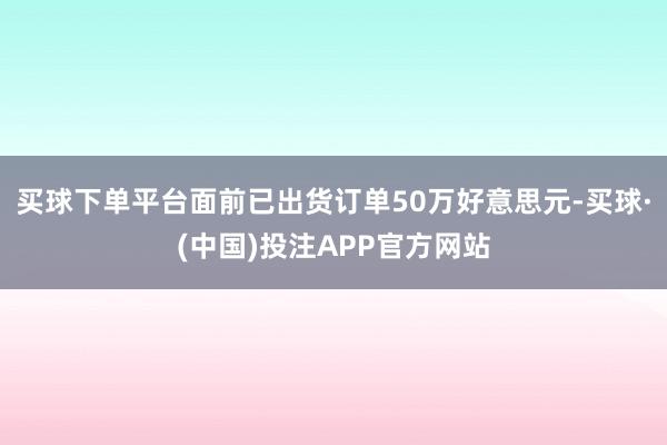 买球下单平台面前已出货订单50万好意思元-买球·(中国)投注APP官方网站