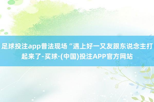 足球投注app普法现场“遇上好一又友跟东说念主打起来了-买球·(中国)投注APP官方网站
