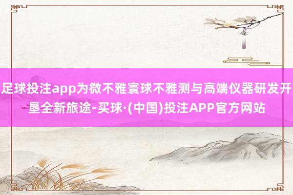 足球投注app为微不雅寰球不雅测与高端仪器研发开垦全新旅途-买球·(中国)投注APP官方网站