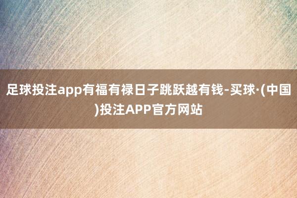足球投注app有福有禄日子跳跃越有钱-买球·(中国)投注APP官方网站