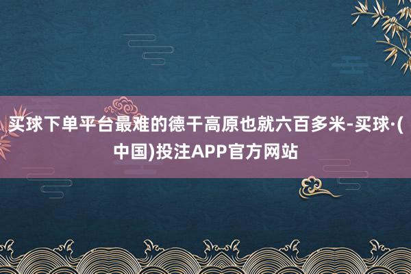 买球下单平台最难的德干高原也就六百多米-买球·(中国)投注APP官方网站
