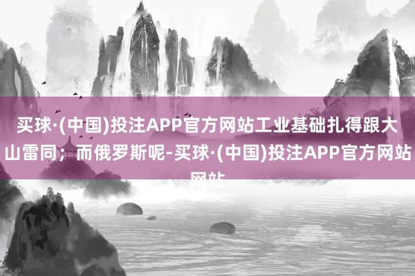 买球·(中国)投注APP官方网站工业基础扎得跟大山雷同；而俄罗斯呢-买球·(中国)投注APP官方网站