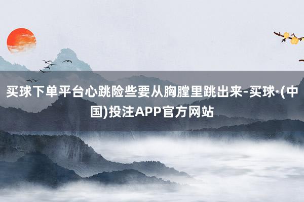 买球下单平台心跳险些要从胸膛里跳出来-买球·(中国)投注APP官方网站