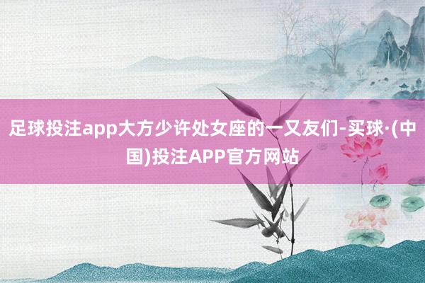 足球投注app大方少许处女座的一又友们-买球·(中国)投注APP官方网站