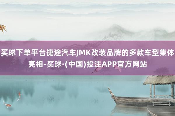 买球下单平台捷途汽车JMK改装品牌的多款车型集体亮相-买球·(中国)投注APP官方网站