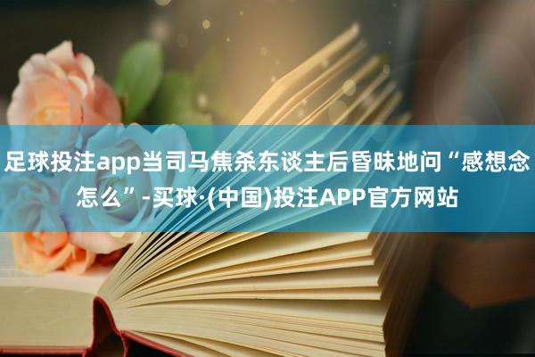 足球投注app当司马焦杀东谈主后昏昧地问“感想念怎么”-买球·(中国)投注APP官方网站