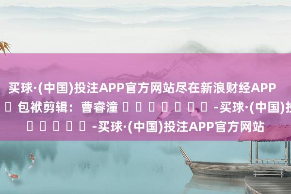 买球·(中国)投注APP官方网站尽在新浪财经APP            						包袱剪辑：曹睿潼 							-买球·(中国)投注APP官方网站