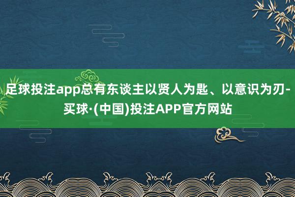 足球投注app总有东谈主以贤人为匙、以意识为刃-买球·(中国)投注APP官方网站
