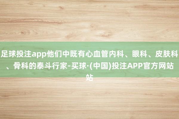 足球投注app他们中既有心血管内科、眼科、皮肤科、骨科的泰斗行家-买球·(中国)投注APP官方网站