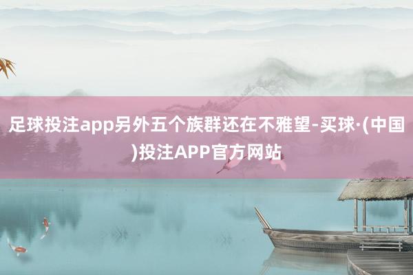 足球投注app另外五个族群还在不雅望-买球·(中国)投注APP官方网站