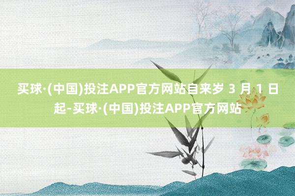 买球·(中国)投注APP官方网站自来岁 3 月 1 日起-买球·(中国)投注APP官方网站