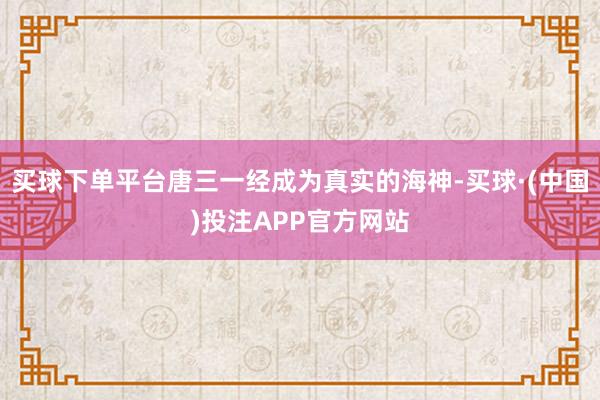 买球下单平台唐三一经成为真实的海神-买球·(中国)投注APP官方网站