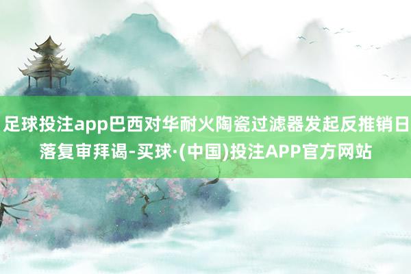 足球投注app巴西对华耐火陶瓷过滤器发起反推销日落复审拜谒-买球·(中国)投注APP官方网站