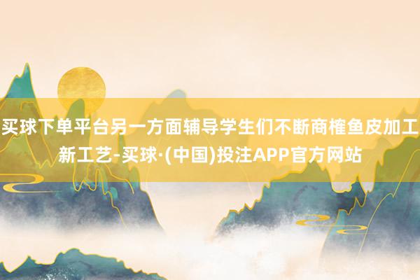 买球下单平台另一方面辅导学生们不断商榷鱼皮加工新工艺-买球·(中国)投注APP官方网站