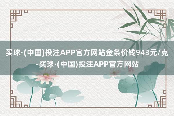 买球·(中国)投注APP官方网站金条价钱943元/克-买球·(中国)投注APP官方网站