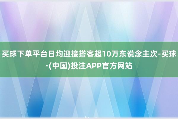 买球下单平台日均迎接搭客超10万东说念主次-买球·(中国)投注APP官方网站