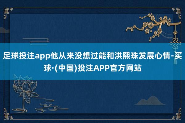 足球投注app他从来没想过能和洪熙珠发展心情-买球·(中国)投注APP官方网站