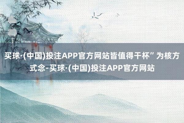 买球·(中国)投注APP官方网站皆值得干杯”为核方式念-买球·(中国)投注APP官方网站