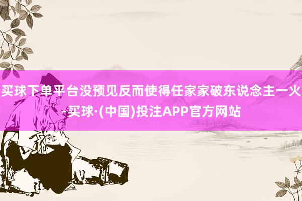 买球下单平台没预见反而使得任家家破东说念主一火-买球·(中国)投注APP官方网站